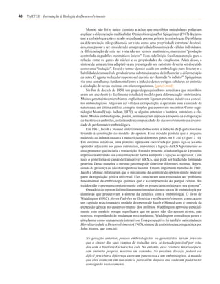 48   PARTE I Introdução à Biologia do Desenvolvimento


                                          Monod não foi o único cientista a achar que micróbios unicelulares poderiam
                                     explicar a diferenciação multicelular. O microbiologista Sol Spiegelman (1947) declarou
                                     que a embriologia estava sendo prejudicada por sua própria terminologia. O problema
                                     da diferenciação não podia mais ser visto como uma propriedade estrutural dos teci-
                                     dos, mas passar a ser considerado uma propriedade bioquímica de células individuais.
                                     A diferenciação deveria ser vista não em termos anatômicos, mas como “produção
                                     controlada de padrões enzimáticos únicos”. Essa redefinição focaliza a atenção para a
                                     relação entre os genes do núcleo e as propriedades do citoplasma. Além disso, a
                                     síntese de uma enzima adaptativa em presença do seu substrato deveria ser discutida
                                     como uma “indução”. Esse é o termo técnico usado em embriologia para descrever a
                                     habilidade de uma célula produzir uma substância capaz de influenciar a diferenciação
                                     de outra. O agente molecular responsável deveria ser chamado “o indutor”. Spiegelman
                                     via uma semelhança fundamental entre a indução de novos tipos celulares no embrião
                                     e a indução de novas enzimas em microorganismos. [gene5.html]
                                          No fim da década de 1950, um grupo de pesquisadores acreditava que micróbios
                                     eram um excelente (e facilmente estudado) modelo para diferenciação embrionária.
                                     Muitos geneticistas microbianos explicitamente ligaram enzimas indutivas a concei-
                                     tos embriológicos. Julgavam ser válida a extrapolação, e apelaram para a unidade da
                                     natureza e, em última análise, as regras simples que esperavam encontrar. Como suge-
                                     rido por Monod (veja Judson, 1979), se alguém entender a bactéria, entenderá o ele-
                                     fante. Muitos embriologistas, porém, permaneceram cépticos a respeito da extrapolação
                                     de bactérias a embriões, enfatizando a complexidade do desenvolvimento e a diversi-
                                     dade da performance embriológica.
                                          Em 1961, Jacob e Monod sintetizaram dados sobre a indução da β-galactosidase
                                     levando à construção do modelo do operon. Esse modelo postula que a pequena
                                     molécula do indutor causava a transcrição de diferentes genes em E. coli (Figura 2.10).
                                     Em sistemas indutivos, uma proteína repressora codificada por genes liga-se ao sítio
                                     operador adjacente aos genes estruturais, impedindo a ligação da RNA polimerase ao
                                     sítio promotor que inciaria a transcrição. Estando presente, o indutor liga-se à proteína
                                     repressora alterando sua conformação de forma a impedir a ligação ao operador. Com
                                     isso, o gene torna-se capaz de transcrever mRNA, que pode ser traduzido formando
                                     proteína. Dessa maneira, o mesmo genoma pode sintetizar diferentes enzimas, depen-
                                     dendo da presença ou não do respectivo indutor. Em um importante trabalho de 1961,
                                     Jacob e Monod enfatizaram que o mecanismo de controle do operon-símile pode ser
                                     parte da regulação gênica universal. Eles conectaram seus resultados ao “problema
                                     fundamental da embriologia química que é a compreensão do porquê células dos
                                     tecidos não expressam constantemente todos os potenciais contidos em seu genoma”.
                                          O modelo do operon foi imediatamente introduzido nos textos de embriologia por
                                     cientistas que procuravam a síntese da genética com a embriologia. O livro de
                                     Waddington (1962), Novos Padrões na Genética e no Desenvolvimento, começa com
                                     um capítulo relacionando o modelo do operon de Jacob e Monod com o controle da
                                     expressão gênica no desenvovimento dos anfíbios. Waddington aprovou especial-
                                     mente esse modelo porque significava que os genes não são apenas ativos, mas
                                     reativos, respondendo às mudanças no citoplasma. Waddington considerou genes e
                                     citoplasma como mutuamente interativos. Essa perspectiva foi também salientada em
                                     Hereditariedade e Desenvolvimento (1963), síntese de embriologia com genética por
                                     John Moore, que conclui:

                                         Na geração anterior, poucos embriologistas ou geneticistas teriam previsto
                                         que a síntese dos seus campos de trabalho teria se tornado possível por estu-
                                         dos com a bactéria Escherichia coli. No entanto, essa criatura microscópica,
                                         sem embrião próprio, mostrou um caminho. Na próxima década, poderá ser
                                         difícil perceber a diferença entre um geneticista e um embriologista, à medida
                                         que eles avançam em sua ciência para além daquilo que cada um poderia ter
                                         conseguido isoladamente.
 