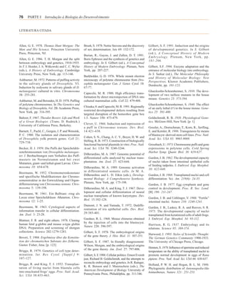 76     PARTE I Introdução à Biologia do Desenvolvimento


LITERATURA CITADA



Allen, G. E. 1978. Thomas Hunt Morgan: The           Brush, S. 1978. Nettie Stevens and the discovery        Gilbert, S. F. 1991. Induction and the origins
Man and His Science. Princeton University            of sex determination. Isis 69: 132-172.                 of developmental genetics. In S. Gilbert
Press, Princeton, NJ.                                                                                        (ed.), A Conceptual History of Modern
                                                     Burian, R., Gayon, J. and Zallen, D. T. 1991.
                                                                                                             E m b r y o l o g y. P l e n u m , N e w Yo r k , p p .
Allen, G. E. 1986. T. H. Morgan and the split        Boris Ephrussi and the synthesis of genetics and
                                                                                                             181-206.
between embryology and genetics, 1910-1935.          embryology. In S. Gilbert (ed.), A Conceptual
In T. J. Horder, J. A. Witkowski and C. C. Wylie     History of Modern Embryology. Plenum, New               Gilbert, S.F. 1996. Enzyme adaptation and the
(eds.), A History of Embryology. Cambridge           York, pp. 207-227.                                      entrance of molecular biology into embryology.
University Press, New York, pp. 113-146.                                                                     In S. Sarkar (ed.), The Molecular Philosophy
                                                     Burkholder, G. D. 1976. Whole mount electron
                                                                                                             and History of Molecular Biology: New
Ashburner, M. 1972. Patterns of puffing activity     microscopy of polytene chromosome from Dro-
                                                                                                             Perspectives, Kluwer Academic Publishers,
in the salivary glands of Drosophila. VI.            sophila melanogaster. Can. J. Genet. Cytol. 18:
                                                                                                             Dordrecht, pp. 101-123.
Induction by ecdysone in salivary glands of D.       67-77.
melanogaster cultured in vitro. Chromosoma                                                                   Gluecksohn-Schoenheimer, S. 1938. The deve-
                                                     Capecchi, M. R. 1980. High efficiency trans-
38: 255-281.                                                                                                 lopment of two tailless mutants in the house
                                                     formation by direct microinjection of DNA into
                                                                                                             mouse. Genetics 23: 573-584.
Ashburner, M. and Berondes, H. D. 1978. Puffing      cultured mammalian cells. Cell 22: 479-488.
of polytene chromosomes. In The Genetics and                                                                 Gluecksohn-Schoenheimer, S. 1940. The effect
                                                     Chisaka, 0. and Capecchi, M. R. 1991. Regionally
Biology of Drosophila, Vol. 2B. Academic Press,                                                              of an early lethal (to) in the house mouse. Gene-
                                                     restricted developmental defects resulting from
New York, pp. 316-395.                                                                                       tics 25: 391-400.
                                                     targeted disruption of the homeobox gene box
Baltzer, F. 1967. Theodor Boveri: Life and Work      1.5. Nature 350: 473-479.                               Goldschmidt, R. B. 1938. Physiological Gene-
of a Great Biologist. (Trans. D. Rudnick.)                                                                   tics. McGraw-Hill, New York. [p. 1]
                                                     Clever, U. 1966. Induction and repression of
University of California Press, Berkeley.
                                                     a puff in Chironomus tentans. Dev. Biol.                Gossler, A., Doetschman, T., Korn, R., Serfling,
Barnett, T., Pachl, C., Gergen, J. P. and Wensink,   14:421-438.                                             E. and Kemler, R. 1986. Transgenesis by means
P. C. 1980. The isolation and characterization                                                               of blastocyst -derived stem cell lines. Proc. NatI.
                                                     Cohen, S. N., Chang, A. C. Y., Boyer, H. W. and
of Drosophila yolk protein genes. Cell 21:                                                                   Acad. Sci. USA 83: 9065-9069.
                                                     Helling, R. B. 1973. Construction of biologically
729-738.
                                                     functional bacterial plasmids in vitro. Proc. Natl.     Grossbach, U. 1973. Chromosome puffs and gene
Becker, H. J. 1959. Die Puffs der Speicheldrü-       Acad. Sci. USA 70: 3240-3244.                           expressions in polytene cells. Cold Spring
senchromosomen von Drosophila melanogas-                                                                     Harbor Symp. Quant. Biol. 38: 619-627.
                                                     DiBerardino, M. A. 1987. Genomic potential of
ter. I. Beobachtungen zum Verhalten des Puff-
                                                     differentiated cells analyzed by nuclear trans-         Gurdon, J. B. 1962. The developmental capacity
musters im Normalstamm und bei zwei
                                                     plantation. Am. Zool. 27: 623-644.                      of nuclei taken from intestinal epithelial cells
Mutanten, giant- und lethal-giant Larvae. Chro-
                                                                                                             of feeding tadpoles. J. Embryol. Exp. Morphol.
mosoma 10: 654-678.                                  DiBerardino, M. A. 1989. Genomic activation
                                                                                                             10: 622-640.
                                                     in differentiated somatic cells. In M. A.
Beermann, W. 1952. Chromomerenkonstanz
                                                     DiBerardino and L. D. Etkin (eds.), Develop-            Gurdon, J. B. 1968. Transplanted nuclei and cell
und spezifische Modifikationen der Chromo-
                                                     mental Biology: A Comprehensive Synthesis.              differentiation. Sci. Am. 219(6): 24-35.
somenstruktur in der Entwicklung und Organ-
                                                     Plenum, New York, pp. 175-198.
differenzierung von Chironomus tentans. Chro-                                                                Gurdon, J. B. 1977. Egg cytoplasm and gene
mosoma 5: 139-198.                                   DiBerardino, M. A. and King, T. J. 1967. Deve-          control in development. Proc. R. Soc. Lond.
                                                     lopment and cellular differentiation of neural          [B] 198: 211-247.
Beermann, W. 1961. Ein Balbiani -ring als
                                                     nuclear transplants of known karyotypes. Dev.
Locus einer Speicheldrüsen -Mutation. Chro-                                                                  Gurdon, J. B. and Uehlinger, V. 1966. “Fertile”
                                                     Biol. 15:102-128.
mosoma 12: 1-25.                                                                                             intestinal nuclei. Nature 210: 1240-1241.
                                                     Dumont, J. N. and Yamada, T. 1972. Dediffe-
Beermann, W. 1963. Cytological aspects of                                                                    Gurdon, J. B., Laskey, R. A. and Reeves, 0. R.
                                                     rentiation of iris epithelial cells. Dev. Biol.
information transfer in cellular differentiation.                                                            1975. The developmental capacity of nuclei
                                                     29:385-401.
Am. Zool. 3: 23-28.                                                                                          transplanted from keratinized cells of adult frogs.
                                                     Gardner, R. L. 1968. Mouse chimeras obtained            J. Embryol. Exp. Morphol. 34: 93-112.
Blattner, F. R. and eight others. 1978. Cloning
                                                     by the injection of cells into the blastocyst.
human fetal g-globin and mouse a-type globin                                                                 Harrison, R. G. 1937. Embryology and its
                                                     Nature 220: 596-597.
DNA: Preparation and screening of shotgun                                                                    relations. Science 85: 369-374.
collections. Science 202:1279-1283.                  Gilbert, S. F. 1978. The embryological origins
                                                                                                             Harwood, J. 1993. Styles of Scientific Thought:
                                                     of the gene theory. J. Hist. Biol. 11: 307-351.
Boveri, T. 1904. Ergebmisse über die Konstitu-                                                               The German Genetics Community 1900-1933.
tion der chromatischen Substanz des Zelkerns.        Gilbert, S. F. 1987. In friendly disagreement:          The University of Chicago Press, Chicago.
Gustav Fisher, Jena. [p. 123]                        Wilson, Morgan, and the embryological origins
                                                                                                             Hennen, S. 1970. Influence of spermine and reduced
                                                     of the gene theory. Am. Zool. 27: 797-806.
Briggs, R. 1979. Genetics of cell type deter-                                                                temperature on the ability of transplanted nuclei to
mination. Int. Rev. Cytol. [Suppl.] 9:               Gilbert, S. E 1988. Cellular politics: Ernest Everett   promote normal development in eggs of Rana
107-127.                                             just, Richard B. Goldschmidt, and the attempts to       pipiens. Proc. Natl. Acad. Sci. USA 66: 630-637.
                                                     reconcile embryology and genetics. In R. Rainger,
Briggs, R. and King, T. J. 1952. Transplan-                                                                  Holland, P. W. H. and Hogan, B. L. M. 1986.
                                                     K. R. Benson and J. Maienschein (eds.), The
tation of living nuclei from blastula cells                                                                  Phylogenetic distribution of Antennapedia-like
                                                     American Development of Biology. University of
into enucleated frogs’ eggs. Proc. Natl. Acad.                                                               homeoboxes. Nature 321: 251-253.
                                                     Pennsylvania Press, Philadelphia, pp. 311-346.
Sci. USA 38:455-463.
 