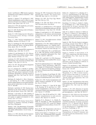 CAPÍTULO 2 Genes e Desenvolvimento                      77


Jacob, F. and Monod, J. 1961. Genetic regulatory     Morange, M. 1996. Construction of the develo-        Roller, R. J., Kinloch, R. A., Hiraoka, B. Y.,
mechanisms in the synthesis of proteins. J. Mol.     pmental gene concept. The crucial years:             Li, S. S.-L. and Wassarman, P. M. 1989. Gene
Biol. 3: 318-356.                                    1960-1980. Biol. Zent. bl. 115:132-138.              expression during mammalian oogenesis and
                                                                                                          early embryogenesis: Quantification of three
Jamrich, J., Sargent, T. D. and Dawid, I. 1985.      Morgan, I H. 1897. The Frog’s Egg. Macmi-            messenger RNAs abundant in fully grown
Altered morphogenesis and its effects on gene        llan, New York. [p. 135].                            mouse oocytes. Development 106:251-261.
activity in Xenopus laevis embryos. Cold Spring
                                                     Morgan, T. H. 1926. The Theory of the Gene.          Rosenberg, U. B., Preiss, A., Seifert, E., Jäckle,
Harbor Symp. Quant. Biol. 50: 31-35.
                                                     Yale University Press, New Haven.                    H. and Knüpple, D. C. 1985. Production of
Judson, H. F. 1979. The Eighth Day of Creation.                                                           phenocopies by Kriippel antisense RNA
                                                     Moustafa, L. A. and Brinster, R. L. 1972. Induced
Simon & Schuster, New York.                                                                               injection into Drosophila embryos. Nature 313:
                                                     chimaerism by transplanting embryonic cells into
Just, E. E. 1939. The Biology of the Cell Surface.   mouse blastocysts. J. Exp. Zool. 181: 193-202.       703-706.
Blakiston, Philadelphia.                                                                                  Saiki, R. K., Scharf, S., Faloona, F., Mullis, K.
                                                     Nathans, D. and Smith, H. 0. 1975. Restriction
Keller, E. F. 1995. Refiguring Life: Metaphors       endonucleases in the analysis and restructuring      B., Horn, G. T., Erlich, H. A. and Arnheim, N.
of Twentieth-Century Biology. Colorado               of DNA molecules. Annu. Rev. Biochem. 44:            1985. Enzymatic amplification of β-globin
University Press.                                    273-293.                                             genomic sequences and restriction site analysis
                                                                                                          for diagnosis of sickle cell anemia. Science 230:
King, T. J. 1966. Nuclear transplantation in         Okada, T. S. 1991. Transdifferentiation. Oxford      1350-1354.
amphibia. Methods Cell Physiol. 2: 1-36.             University Press, New York.
                                                                                                          Sander, K. 1986. The role of genes in ontogene-
King, T. J. and Briggs, R. 1956. Serial transplan-   Oppenheimer, J. M. 1981. Walter Landauer and         sisevolving concepts from 1883 to 1983 as
tation of embryonic nuclei. Cold Spring Harbor       developmental genetics. In S. Subtelny and U.        perceived by an insect embryologist. In T. J.
Symp. Quant. Biol. 21: 271-289.                      K. Abbott (eds.), Levels of Genetic Control in       Horder, J. A. Witkowski and C. C. Wylie (eds.),
                                                     Development. Alan R. Liss, New York, pp. 1-13.       A History of Embryology. Cambridge University
Lambert, B. 1972. Repeated DNA sequences in
                                                                                                          Press, New York, pp. 363-395.
a Balbiani ring. J. Mol. Biol. 72: 65-75.            Orr, N. H., DiBerardino, M. A. and McKinnell,
                                                     R. G. 1986. The genome of frog erythrocytes          Sanger, F., Nicklen, S. and Coulson, A. R.
Lambert, B. and Daneholt, B. 1975. Microa-
                                                     displays centuplicate replications. Proc. Natl.      1977. DNA sequencing with chain-termina-
nalysis of RNA from defined cellular compo-
                                                     Acad. Sci. USA 83: 1369-1373.                        ting inhibitors. Proc. Natl. Acad. Sci. USA
nents. Methods Cell Biol. 10: 17-47.
                                                                                                          74:5463-5467.
                                                     Pardue, M. L. and Gall, J. G. 1970. Chromoso-
Lederman, M. 1989. Research note: Genes on
                                                     mal localization of mouse satellite DNA. Science     Sapp, J. 1987. Beyond the Gene: Cytoplasm
chromosomes: The conversion of Thomas Hunt
                                                     168: 1356-1358.                                      Inheritance and the Struggle for Authority in
Morgan. J. Hist. Biol. 22: 163-176.
                                                                                                          Genetics. Oxford Universtiy Press.
                                                     Paul, D. B. and Kimmelman, B. A. 1988. Mendel
Lillie, F. R. 1927. The gene and the ontogenetic
                                                     in America: Theory and practice, 1900-1919.          Sargent, T. D. and Dawid, I. 1983. Differential
process. Science 64: 361-368.
                                                     In R. Rainger, K. R. Benson and J. Maienschein       gene expression in the gastrula of Xenopus laevis.
Lira, A. A., Kinloch, R. A., Mortillo, S. and Was-   (eds.), The American Development of Biology.         Science 222: 135-139.
sarman, P. A. 1990. An upstream region of the        University of Pennsylvania Press, Philadelphia,
                                                     pp. 281-310.                                         Schickler, M., Lira, S., Kinloch, R. A. and
mouse ZP3 gene directs expression of firefly
                                                                                                          Wassarman, P. A. 1992. A mouse oocytes-
luciferinase specifically to growing oocytes in
                                                     Perucho, M., Hanahan, D. and Wigler, M. 1980.        pecific protein that binds to a region of
transgenic mice. Proc. Natl. Acad. Sci. USA 87:
                                                     Genetic and physical linkage of exogenous            mZP3 promoter responsible for oocyte
7215-7219.
                                                     sequences in transformed cells. Cell 22: 309-317.    -specific mZP3 gene expression. Mol. Cell
McGinnis, W., Garber, R. L., Wirz, J. Kurioiwa,                                                           Biol. 122:120-127.
                                                     Prather, R. S. 1991. Nuclear transplantation and
A. and Gehring, W. J. 1984. A homologous
                                                     embryo cloning in mammals. Int. Lab. Animal          Smith, L. D. 1956. Transplantation of the nuclei
protein-coding sequence in Drosophila homeotic
                                                     Res. News 33: 62-68.                                 of primordial germ cells into enucleated eggs of
genes and its conservation in other metazoans.
                                                                                                          Rana pipiens. Proc. Natl. Acad. Sci. USA 54:
Cell 37: 403-408.                                    Prather, R. S., Barnes, F. L., Sims, M. M., Robl,
                                                                                                          101-107.
                                                     J. M., Eyestone, W. H. and First, N L. 1987.
McGrath, J. and Solter, D. 1983. Nuclear trans-
                                                     Nuclear transplantation in the bovine embryo:        Southern, E. M. 1975. Detection of specific
plantation in the mouse embryo by microsur-
                                                     Assessment of donor nuclei and recipient oocyte.     sequences among DNA fragments separated by
gery and cell fusion. Science 220: 1300-1302.
                                                     Biol. Reprod. 37: 859-866.                           gel electrophoresis. J. Mol. Biol. 98: 503-517.
McGrath, J. and Solter, D. 1984. Inability of
                                                     Prather, R. S., Sims, M. M. and First, N. L. 1989.   Spemann, H. 1938. Embryonic Development
mouse blastomere nuclei transferred to enuclea-
                                                     Nuclear transplantation in early porcine             and Induction. Yale University Press, New
ted zygotes to support development in vitro.
                                                     embryos. Biol. Reprod. 41: 414-418.                  Haven.
Science 226: 1317-1319.
                                                     Rappolee, D. A., Brenner, C. A., Schultz, R.,        Spiegelman, S. 1947. Differentiation as the
McKinnell, R. G. 1978. Cloning: Nuclear Trans-
                                                     Mark, D. and Werb, Z. 1988. Developmental            controlled production of unique enzymatic
plantation in Amphibia. University of Minne-
                                                     expression of PDGF, TGF- α and TGF- β genes          patterns. In J. F. Danielli and R. Brown
sota Press, Minneapolis.
                                                     in preimplantation mouse embryos. Science 241:       (eds.), Growth in Relation to Differentiati-
Monod, J. 1947. The phenomenon of enzymatic          1823-1825.                                           on and Morphogenesis. Cambridge Univer-
adaptation and its bearing on problems of genetics                                                        sity Press, Cambridge, p. 287.
                                                     Reyer, R. W. 1954. Regeneration in the lens in
and cellular differentiation. Growth Symp. 11:
                                                     the amphibian eye. Q. Rev. Biol. 29: 1-46.           Spradling, A. C. and Rubin, G. M. 1982.
223-289.
                                                                                                          Transposition of cloned P elements into
                                                     Robins, D. M., Ripley, S., Henderson, A. S. and
Moore, J. A. 1963. Heredity and Development.                                                              Drosophila germ line chromosomes. Science
                                                     Axel, R. 1981. Transforming DNA integrates
Oxford University Press, Oxford. [p. 236]                                                                 218:341-347.
                                                     into the host chromosome. Cell 23: 29-39.
 