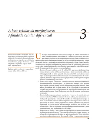 A base celular da morfogênese:
Afinidade celular diferencial
                                                                                                                        3
Mas a natureza não é atomizada. Sua pa-
dronização é inerente e primária, e a ordem
subjacente à beleza é nela demonstrada; mais
ainda, a natureza só pode ser percebida pela
mente humana, porque ela mesmo é parte
                                               U         m corpo não é meramente uma coleção de tipos de células distribuídas ao
                                                         acaso. Desenvolvimento envolve não só a diferenciação celular, mas tam-
                                                         bém sua morfogênese em arranjos multicelulares tais como tecidos e órgãos.
                                               Quando observamos a anatomia detalhada de um tecido como a retina neural, vemos
                                               um arranjo preciso e intrincado de muitos tipos diferentes de células. Neste Capítulo,
integrante e majoritária daquela ordem.        introduziremos as vias de mudança pelas quais as células do embrião em desenvolvi-
Paul Weiss (1960)                              mento criam órgãos funcionais do corpo. Existem quatro questões majoritárias partici-
                                               pando do arcabouço de discussões sobre morfogênese:
Eu fui criado terrivelmente e maravilhosa-
                                                   • Como se formam tecidos a partir de células? De que modo células da retina
mente. Salmo 139 (ca. 500 a.c).
                                                      neural aderem a outras células da retina neural e não se associam às celulas da
                                                      retina pigmentada ou da íris que estão próximas a elas? De que modo, os vários
                                                      tipos de células presentes na retina neural (as três camadas distintas de fotore-
                                                      ceptores, neurônios bipolares e células ganglionares) estão organizados para
                                                      permitir que a retina seja funcional?
                                                   • Como são os órgãos construídos a partir de tecidos? As células retinais do
                                                      olho estão situadas atrás da córnea e da lente a uma distância exata. A retina
                                                      seria inútil se estivesse situada atrás de um osso ou outro lugar qualquer, onde
                                                      a lente não pudesse nela focalizar os raios de luz. Além disso, os neurônios da
                                                      retina devem penetrar no cérebro para inervar as regiões do córtex cerebral que
                                                      analisam a informação visual. Todas essas conexões devem estar precisamente
                                                      ordenadas.
                                                   • Como células migrantes atingem seu destino, e como se formam órgãos em
                                                      determinados locais? Olhos se desenvolvem na cabeça, mas em nenhum ou-
                                                      tro lugar. O que impede a formação de um olho em outras partes do corpo, se
                                                      todas as células têm o mesmo potencial genético? Em alguns casos, como o de
                                                      precursores de nossas células pigmentadas, células germinativas e glândula
                                                      supra-renal, as células devem percorrer longas distâncias para alcançar seu
                                                      destino final. Como as células são instruídas para percorrer certas rotas e parar
                                                      quando atingem uma região específica do corpo?
                                                   • Como crescem órgãos e suas células, e como é esse crescimento coordenado
                                                      ao longo do desenvolvimento? As células do olho devem crescer juntas, e as
                                                      células da retina raramente dividem-se após o nascimento. Nosso intestino,
                                                      entretanto, está constantemente descartando células e regenerando outras, e
                                                                                                                                    79
 