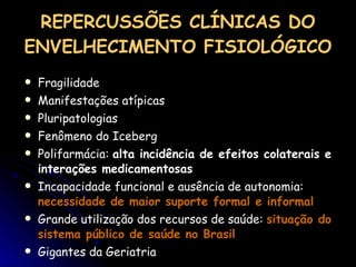 REPERCUSSÕES CLÍNICAS DO ENVELHECIMENTO FISIOLÓGICO Fragilidade Manifestações atípicas Pluripatologias Fenômeno do Iceberg Polifarmácia:  alta incidência de efeitos colaterais e interações medicamentosas Incapacidade funcional e ausência de autonomia:  necessidade de maior suporte formal e informal Grande utilização dos recursos de saúde:  situação do sistema público de saúde no Brasil Gigantes da Geriatria 