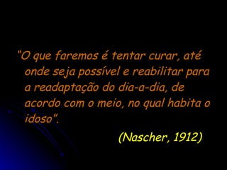 “ O que faremos é tentar curar, até onde seja possível e reabilitar para a readaptação do dia-a-dia, de acordo com o meio, no qual habita o idoso”.  (Nascher, 1912) 