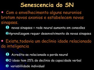Com o envelhecimento alguns neuronios brotam novos axonios e estabelecem novas sinapses. novas sinapses = rede neural aumenta em conexões Aprendizagem requer desenvolvimento de novas sinapses Senescencia do SN Existe,todavia um declinio idade relacionado da inteligencia Acredita-se relacionado a perda neural  O idoso tem 25% do declinio da capacidade verbal variablilidade individual 