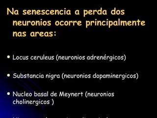 Na senescencia a perda dos neuronios ocorre principalmente nas areas:   Locus ceruleus (neuronios adrenérgicos) Substancia nigra (neuronios dopaminergicos) Nucleo basal de Meynert (neuronios cholinergicos )  Hipocampo (neuronios colinergico)  