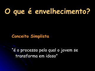 O que é envelhecimento? Conceito Simplista “ é o processo pelo qual o jovem se transforma em idoso” 