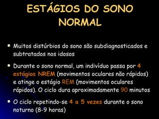 ESTÁGIOS DO SONO NORMAL Muitos distúrbios do sono são subdiagnosticados e subtratados nos idosos Durante o sono normal, um indivíduo passa por  4 estágios NREM  (movimentos oculares não rápidos) e atinge o estágio  REM  (movimentos oculares rápidos). O ciclo dura aproximadamente  90  minutos O ciclo repetindo-se  4 a 5 vezes  durante o sono noturno (8-9 horas) 