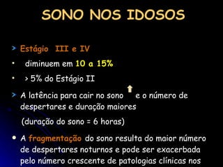 SONO NOS IDOSOS Estágio  III e IV diminuem em  10 a 15% > 5% do Estágio II A latência para cair no sono  e o número de despertares e duração maiores (duração do sono = 6 horas) A  fragmentação   do sono resulta do maior número de despertares noturnos e pode ser exacerbada pelo número crescente de patologias clínicas nos idosos 