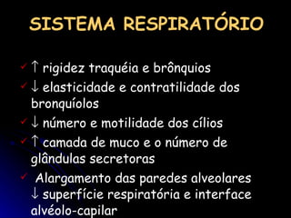    rigidez traquéia e brônquios    elasticidade e contratilidade dos bronquíolos    número e motilidade dos cílios    camada de muco e o número de glândulas secretoras Alargamento das paredes alveolares    superfície respiratória e interface alvéolo-capilar   SISTEMA RESPIRATÓRIO 