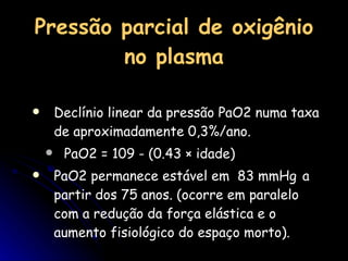 Pressão parcial de oxigênio no plasma Declínio linear da pressão PaO2 numa taxa de aproximadamente 0,3%/ano.  PaO2 = 109 - (0.43 × idade)  PaO2 permanece estável em  83 mmHg   a partir dos 75 anos. (ocorre em paralelo com a redução da força elástica e o aumento fisiológico do espaço morto). 
