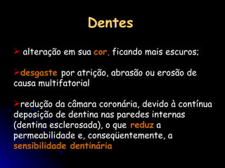 Dentes alteração em sua  cor ,  ficando mais escuros;  desgaste  por atrição, abrasão ou erosão de causa multifatorial  redução da câmara coronária, devido à contínua deposição de dentina nas paredes internas (dentina esclerosada), o que  reduz  a permeabilidade e, conseqüentemente, a  sensibilidade dentinária   