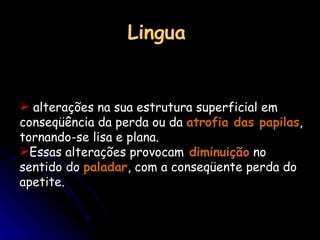 Lingua alterações na sua estrutura superficial em conseqüência da perda ou da  atrofia das papilas , tornando-se lisa e plana.  Essas alterações provocam  diminuição  no sentido do  paladar , com a conseqüente perda do apetite. 