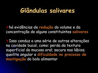 Glândulas salivares há evidências de  redução  do volume e da concentração de alguns constituintes  salivares  Isso conduz a uma série de outras alterações na cavidade bucal, como: perda da textura superficial da mucosa oral; secura nos lábios; queilite angular e  dificuldade no processo de mastigação  do bolo alimentar 