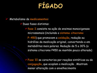 FÍGADO Metabolismo de  medicamentos : Duas fases distintas:  fase I  consiste na ação de enzimas monoxigenase microssomais (incluindo o  sistema citocromo  P-450 ) que promovem a  oxidação , redução ou hidrólise da medicação original, convertendo-a em metabólitos mais polares. Redução de 5 a 30% (o sistema citocromo P450 se mantém pouco alterado) Fase II  se caracteriza por reações sintéticas ou de  conjugação , que acoplam a medicação .  Mostram menor alteração com o envelhecimento 