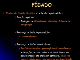 FÍGADO Testes de Função Hepática  e de Lesão Hepatocelular: Função hepática:  Dosagem de  bilirrubinas, albumina, fatores de coagulação Presença de lesão hepatocelular:  transaminases Presença de lesões canaliculares:  Fosfatase alcalina, gama-glutamil transferase Alterações desses testes e enzimas devem ser considerados, até prova em contrário,  sinais de doença subjacente, que precisa ser investigada 