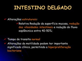 INTESTINO DELGADO Alterações  estruturais :  Relativa Redução da superfície mucosa,  redução das vilosidades intestinais  e redução do fluxo esplâncnico entre 40-50%; Tempo de transito  normal Alterações da motilidade podem ter importante significado clínico, permitindo a  hiperproliferação bacteriana 