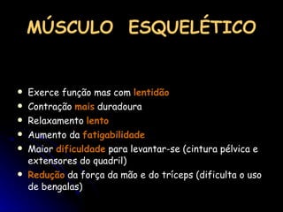 MÚSCULO  ESQUELÉTICO Exerce função mas com  lentidão Contração  mais  duradoura Relaxamento  lento Aumento da  fatigabilidade Maior  dificuldade  para levantar-se (cintura pélvica e extensores do quadril) Redução  da força da mão e do tríceps (dificulta o uso de bengalas) 