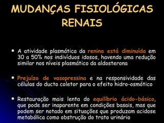 MUDANÇAS FISIOLÓGICAS RENAIS A atividade plasmática da  renina está diminuída  em 30 a 50% nos indivíduos idosos, havendo uma redução similar nos níveis plasmático da aldosterona Prejuízo de vasopressina  e na responsividade das células do ducto coletor para o efeito hidro-osmótico Restauração mais lenta do  equilíbrio ácido-básico , que pode ser inaparente em condições basais, mas que podem ser notado em situações que produzam acidose metabólica como obstrução do trato urinário 