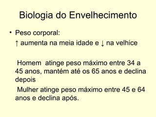 Biologia do Envelhecimento Peso corporal:  ↑  aumenta na meia idade e ↓ na velhice Homem  atinge peso máximo entre 34 a 45 anos, mantém até os 65 anos e declina depois Mulher atinge peso máximo entre 45 e 64 anos e declina após. 