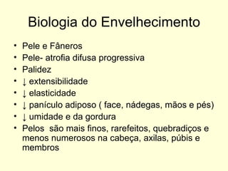 Biologia do Envelhecimento Pele e Fâneros  Pele- atrofia difusa progressiva Palidez ↓  extensibilidade ↓  elasticidade ↓  panículo adiposo ( face, nádegas, mãos e pés)  ↓  umidade e da gordura Pelos  são mais finos, rarefeitos, quebradiços e menos numerosos na cabeça, axilas, púbis e membros 