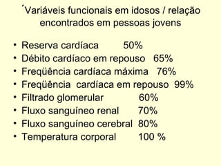 ´ Variáveis funcionais em idosos / relação encontrados em pessoas jovens Reserva cardíaca  50% Débito cardíaco em repouso  65%  Freqüência cardíaca máxima  76%  Freqüência  cardíaca em repouso  99%  Filtrado glomerular  60%  Fluxo sanguíneo renal  70% Fluxo sanguíneo cerebral  80% Temperatura corporal  100 %  
