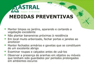 MEDIDAS PREVENTIVAS
 Manter limpos os jardins, aparando e cortando a
vegetação excedente
 Não plantar bananeiras próximas à residência
 Em local muito arborizado, fechar portas e janelas ao
anoitecer
 Manter fechados armários e gavetas que se constituem
de um excelente abrigo
 Examinar roupas e calçados antes de usá-los
 Observar a presença de aranhas em objetos ou móveis
que tenham sido guardados por períodos prolongados
em ambientes escuros
 