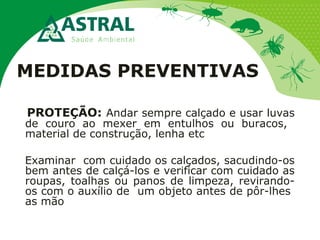 MEDIDAS PREVENTIVAS
PROTEÇÃO: Andar sempre calçado e usar luvas
de couro ao mexer em entulhos ou buracos,
material de construção, lenha etc
Examinar com cuidado os calçados, sacudindo-os
bem antes de calçá-los e verificar com cuidado as
roupas, toalhas ou panos de limpeza, revirando-
os com o auxílio de um objeto antes de pôr-lhes
as mão
 