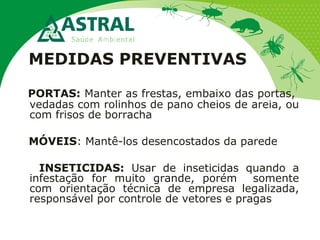 MEDIDAS PREVENTIVAS
PORTAS: Manter as frestas, embaixo das portas,
vedadas com rolinhos de pano cheios de areia, ou
com frisos de borracha
MÓVEIS: Mantê-los desencostados da parede
INSETICIDAS: Usar de inseticidas quando a
infestação for muito grande, porém somente
com orientação técnica de empresa legalizada,
responsável por controle de vetores e pragas
 