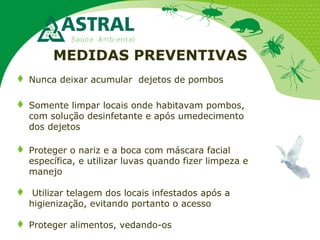 MEDIDAS PREVENTIVAS
 Nunca deixar acumular dejetos de pombos
 Somente limpar locais onde habitavam pombos,
com solução desinfetante e após umedecimento
dos dejetos
 Proteger o nariz e a boca com máscara facial
específica, e utilizar luvas quando fizer limpeza e
manejo
 Utilizar telagem dos locais infestados após a
higienização, evitando portanto o acesso
 Proteger alimentos, vedando-os
 