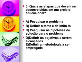 3) Quais as etapas que devem ser desenvolvidas em um projeto educacional? A) Pesquisar o problema B) Definir o tema e delimitá-lo C) Pesquisar as hipóteses de solução para o problema D)Definir os objetivos a serem alcançados E)Definir a metodologia a ser empregada 
