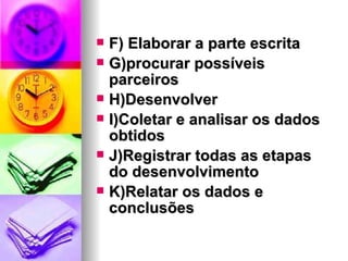 F) Elaborar a parte escrita G)procurar possíveis parceiros H)Desenvolver I)Coletar e analisar os dados obtidos J)Registrar todas as etapas do desenvolvimento K)Relatar os dados e conclusões 
