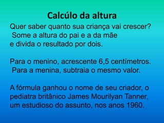 Calcúlo da altura
Quer saber quanto sua criança vai crescer?
Some a altura do pai e a da mãe
e divida o resultado por dois.

Para o menino, acrescente 6,5 centímetros.
Para a menina, subtraia o mesmo valor.

A fórmula ganhou o nome de seu criador, o
pediatra britânico James Mourilyan Tanner,
um estudioso do assunto, nos anos 1960.
 