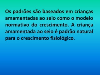 Os padrões são baseados em crianças
amamentadas ao seio como o modelo
normativo do crescimento. A criança
amamentada ao seio é padrão natural
para o crescimento fisiológico.
 