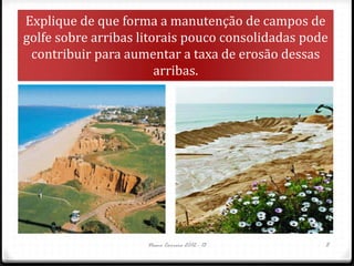 Nuno Correia 2012 - 13 8
Explique de que forma a manutenção de campos de
golfe sobre arribas litorais pouco consolidadas pode
contribuir para aumentar a taxa de erosão dessas
arribas.
 