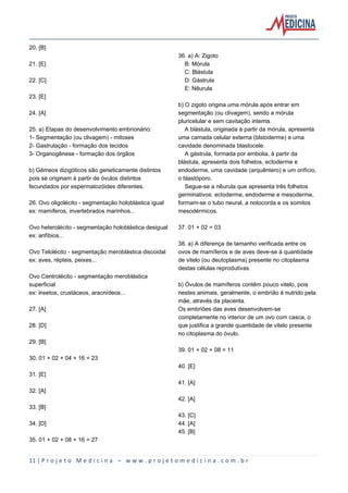 11 | P r o j e t o M e d i c i n a – w w w . p r o j e t o m e d i c i n a . c o m . b r
20. [B]
21. [E]
22. [C]
23. [E]
24. [A]
25. a) Etapas do desenvolvimento embrionário:
1- Segmentação (ou clivagem) - mitoses
2- Gastrulação - formação dos tecidos
3- Organogênese - formação dos órgãos
b) Gêmeos dizigóticos são geneticamente distintos
pois se originam à partir de óvulos distintos
fecundados por espermatozóides diferentes.
26. Ovo oligolécito - segmentação holoblástica igual
ex: mamíferos, invertebrados marinhos...
Ovo heterolécito - segmentação holoblástica desigual
ex: anfíbios...
Ovo Telolécito - segmentação meroblástica discoidal
ex: aves, répteis, peixes...
Ovo Centrolécito - segmentação meroblástica
superficial
ex: insetos, crustáceos, aracnídeos...
27. [A]
28. [D]
29. [B]
30. 01 + 02 + 04 + 16 = 23
31. [E]
32. [A]
33. [B]
34. [D]
35. 01 + 02 + 08 + 16 = 27
36. a) A: Zigoto
B: Mórula
C: Blástula
D: Gástrula
E: Nêurula
b) O zigoto origina uma mórula após entrar em
segmentação (ou clivagem), sendo a mórula
pluricelular e sem cavitação interna.
A blástula, originada à partir da mórula, apresenta
uma camada celular externa (blstoderme) e uma
cavidade denominada blastocele.
A gástrula, formada por embolia, à partir da
blástula, apresenta dois folhetos, ectoderme e
endoderme, uma cavidade (arquêntero) e um orifício,
o blastóporo.
Segue-se a nêurula que apresenta três folhetos
germinativos: ectoderme, endoderme e mesoderme,
formam-se o tubo neural, a notocorda e os somitos
mesodérmicos.
37. 01 + 02 = 03
38. a) A diferença de tamanho verificada entre os
ovos de mamíferos e de aves deve-se à quantidade
de vitelo (ou deutoplasma) presente no citoplasma
destas células reprodutivas.
b) Óvulos de mamíferos contêm pouco vitelo, pois
nestes animais, geralmente, o embrião é nutrido pela
mãe, através da placenta.
Os embriões das aves desenvolvem-se
completamente no interior de um ovo com casca, o
que justifica a grande quantidade de vitelo presente
no citoplasma do óvulo.
39. 01 + 02 + 08 = 11
40. [E]
41. [A]
42. [A]
43. [C]
44. [A]
45. [B]
 