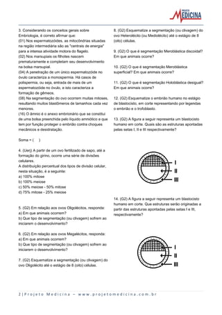 2 | P r o j e t o M e d i c i n a – w w w . p r o j e t o m e d i c i n a . c o m . b r
3. Considerando os conceitos gerais sobre
Embriologia, é correto afirmar que:
(01) Nos espermatozóides, as mitocôndrias situadas
na região intermediária são as "centrais de energia"
para a intensa atividade motora do flagelo.
(02) Nos marsupiais os filhotes nascem
prematuramente e completam seu desenvolvimento
na bolsa marsupial.
(04) A penetração de um único espermatozóide no
óvulo caracteriza a monospermia. Há casos de
polispermia, ou seja, entrada de mais de um
espermatozóide no óvulo, e isto caracteriza a
formação de gêmeos.
(08) Na segmentação do ovo ocorrem muitas mitoses,
resultando muitos blastômeros de tamanhos cada vez
menores.
(16) O âmnio é o anexo embrionário que se constitui
de uma bolsa preenchida pelo líquido amniótico e que
tem por função proteger o embrião contra choques
mecânicos e desidratação.
Soma = ( )
4. (Uerj) A partir de um ovo fertilizado de sapo, até a
formação do girino, ocorre uma série de divisões
celulares.
A distribuição percentual dos tipos de divisão celular,
nesta situação, é a seguinte:
a) 100% mitose
b) 100% meiose
c) 50% meiose - 50% mitose
d) 75% mitose - 25% meiose
5. (G2) Em relação aos ovos Oligolécitos, responda:
a) Em que animais ocorrem?
b) Que tipo de segmentação (ou clivagem) sofrem ao
iniciarem o desenvolvimento?
6. (G2) Em relação aos ovos Megalécitos, responda:
a) Em que animais ocorrem?
b) Que tipo de segmentação (ou clivagem) sofrem ao
iniciarem o desenvolvimento?
7. (G2) Esquematize a segmentação (ou clivagem) do
ovo Oligolécito até o estágio de 8 (oito) células.
8. (G2) Esquematize a segmentação (ou clivagem) do
ovo Heterolécito (ou Mediolécito) até o estágio de 8
(oito) células.
9. (G2) O que é segmentação Meroblástica discoidal?
Em que animais ocorre?
10. (G2) O que é segmentação Meroblástica
superficial? Em que animais ocorre?
11. (G2) O que é segmentação Holoblástica desigual?
Em que animais ocorre?
12. (G2) Esquematize o embrião humano no estágio
de blastocisto, em corte representando por legendas
o embrião e o trofoblasto.
13. (G2) A figura a seguir representa um blastocisto
humano em corte. Quais são as estruturas apontadas
pelas setas I, II e III respectivamente?
14. (G2) A figura a seguir representa um blastocisto
humano em corte. Que estruturas serão originadas a
partir das estruturas apontadas pelas setas I e III,
respectivamente?
 
