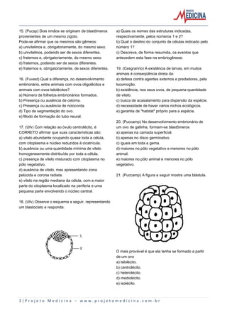 3 | P r o j e t o M e d i c i n a – w w w . p r o j e t o m e d i c i n a . c o m . b r
15. (Pucsp) Dois irmãos se originam de blastômeros
provenientes de um mesmo zigoto.
Pode-se afirmar que os mesmos são gêmeos:
a) univitelinos e, obrigatoriamente, do mesmo sexo.
b) univitelinos, podendo ser de sexos diferentes.
c) fraternos e, obrigatoriamente, do mesmo sexo.
d) fraternos, podendo ser de sexos diferentes.
e) fraternos e, obrigatoriamente, de sexos diferentes.
16. (Fuvest) Qual a diferença, no desenvolvimento
embrionário, entre animais com ovos oligolécitos e
animais com ovos telolécitos?
a) Número de folhetos embrionários formados.
b) Presença ou ausência de celoma.
c) Presença ou ausência de notocorda.
d) Tipo de segmentação do ovo.
e) Modo de formação do tubo neural.
17. (Ufv) Com relação ao óvulo centrolécito, é
CORRETO afirmar que suas características são:
a) vitelo abundante ocupando quase toda a célula,
com citoplasma e núcleo reduzidos à cicatrícula.
b) ausência ou uma quantidade mínima de vitelo
homogeneamente distribuído por toda a célula.
c) presença de vitelo misturado com citoplasma no
pólo vegetativo.
d) ausência de vitelo, mas apresentando zona
pelúcida e corona radiata.
e) vitelo na região mediana da célula, com a maior
parte do citoplasma localizado na periferia e uma
pequena parte envolvendo o núcleo central.
18. (Ufv) Observe o esquema a seguir, representando
um blastocisto e responda:
a) Quais os nomes das estruturas indicadas,
respectivamente, pelos números 1 e 2?
b) Qual o destino do conjunto de células indicado pelo
número 1?
c) Descreva, de forma resumida, os eventos que
antecedem esta fase na embriogênese.
19. (Cesgranrio) A existência de larvas, em muitos
animais é conseqüência direta da:
a) defesa contra agentes externos e predadores, pela
locomoção.
b) existência, nos seus ovos, de pequena quantidade
de vitelo.
c) busca de acasalamento para dispersão da espécie.
d) necessidade de haver vários nichos ecológicos.
e) garantia de "habitat" próprio para a espécie.
20. (Puccamp) No desenvolvimento embrionário de
um ovo de galinha, formam-se blastômeros
a) apenas na camada superficial.
b) apenas no disco germinativo.
c) iguais em toda a gema.
d) maiores no pólo vegetativo e menores no pólo
animal.
e) maiores no pólo animal e menores no pólo
vegetativo.
21. (Puccamp) A figura a seguir mostra uma blástula.
O mais provável é que ela tenha se formado a partir
de um ovo
a) telolécito.
b) centrolécito.
c) heterolécito.
d) mediolécito.
e) isolécito.
 