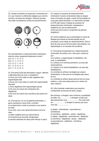 4 | P r o j e t o M e d i c i n a – w w w . p r o j e t o m e d i c i n a . c o m . b r
22. (Unesp) Considere os esquemas, numerados de 1
a 6, que mostram os diferentes estágios que ocorrem
durante o processo de clivagem. Observe que eles
não estão na seqüência correta de acontecimentos.
Em qual alternativa o desenvolvimento embrionário
está em ordem seqüencial totalmente correta?
a) 3 - 6 - 1 - 4 - 5 - 2.
b) 5 - 3 - 1 - 4 - 6 - 2.
c) 3 - 5 - 2 - 1 - 6 - 4.
d) 1 - 3 - 5 - 6 - 4 - 2.
e) 3 - 1 - 5 - 2 - 6 - 4.
23. (Puccamp) Qual das afirmações a seguir, relativas
a diferentes tipos de ovos, é verdadeira?
a) Ovos com muito vitelo no pólo vegetativo têm
segmentação total.
b) Ovos com muito vitelo no centro têm segmentação
discoidal.
c) Ovos oligolécitos têm segmentação parcial.
d) Os ovos da maioria dos artrópodos são
oligolécitos.
e) Os ovos da maioria dos mamíferos são pobres em
vitelo.
24. (Pucmg) Em um ovo de galinha embrionado, a
gema representa o local onde o embrião:
a) se desenvolve e onde se encontra a sua reserva
de vitelo.
b) se nutre, mas o seu desenvolvimento ocorre na
clara.
c) obtém oxigênio para sua sobrevivência.
d) armazena suas excretas nitrogenadas.
e) secreta carbonato de cálcio para reforçar a casca.
25. (Udesc) O processo de desenvolvimento
embrionário humano compreende todas as etapas
entre a formação do zigoto, a partir da fecundação do
óvulo pelo espermatozóide, e o nascimento do bebê.
a) CITE pelo menos 3 etapas do processo do
desenvolvimento embrionário, respeitando a
seqüência em que se desenvolvem.
b) De que forma ocorre o surgimento de gêmeos
dizigóticos?
26. (Unirio) Sabemos que a embriologia é a parte da
Biologia que estuda as transformações que se
processam numa célula em desenvolvimento. Cite os
tipos de ovos que se formam após a fecundação, sua
segmentação e um exemplo de ocorrência.
27. (Puccamp) Comparando-se o desenvolvimento
embrionário do anfioxo com o das aves, verifica-se
que
a) no anfioxo, a segmentação é holoblástica; nas
aves, é meroblástica.
b) o anfioxo é um animal protostômio; as aves são
deuterostômias.
c) o anfioxo é um animal diploblástico; as aves são
triploblásticas.
d) o embrião do anfioxo é protegido por anexos
embrionários; o das aves só é protegido pela casca
do ovo.
e) o embrião do anfioxo desenvolve-se fora do corpo
materno; o das aves desenvolve-se no interior do
útero materno.
28. (Ufrs) Assinale a alternativa que preenche
corretamente as lacunas do texto a seguir.
Nos animais, a clivagem varia conforme a quantidade
de vitelo. Em .................... a clivagem é total, pois
eles apresentam ovos ...................... . Por outro lado,
em ........................ a clivagem é parcial, pois seus
ovos são ........................ .
a) répteis - heterolécitos - equinodermos -
centrolécitos
b) mamíferos - telolécitos - peixes - oligolécitos
c) répteis - oligolécitos - equinodermos - telolécitos
d) mamíferos - oligolécitos - peixes - telolécitos
e) equinodermos - telolécitos - mamíferos -
oligolécitos
 