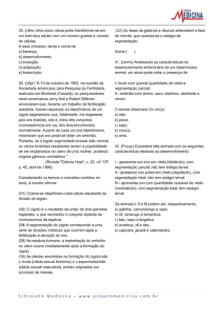 5 | P r o j e t o M e d i c i n a – w w w . p r o j e t o m e d i c i n a . c o m . b r
29. (Ufrs) Uma única célula pode transformar-se em
um indivíduo adulto com um número grande e variado
de células.
A esse processo dá-se o nome de
a) herança.
b) desenvolvimento.
c) evolução.
d) adaptação.
e) transcrição.
30. (Ufpr) "A 13 de outubro de 1993, na reunião da
Sociedade Americana para Pesquisa da Fertilidade,
realizada em Montreal (Canadá), os pesquisadores
norte-americanos Jerry Hull e Robert Stillman
anunciaram que, durante um trabalho de fertilização
assistida, haviam separado os blastômeros de um
zigoto segmentado que, fatalmente, iria degenerar,
pois era triplóide, isto é, tinha três conjuntos
cromossômicos em vez dos dois encontrados
normalmente. A partir de cada um dos blastômeros,
mostraram que era possível obter um embrião.
Portanto, se o zigoto segmentado tivesse sido normal,
os vários embriões resultantes teriam a possibilidade
de ser implantados no útero de uma mulher, podendo
originar gêmeos univitelinos."
(Revista "Ciência Hoje", v. 23, nŽ 137,
p. 45, abril de 1998)
Considerando os termos e conceitos contidos no
texto, é correto afirmar:
(01) Chama-se blastômero cada célula resultante da
divisão do zigoto.
(02) O zigoto é o resultado da união de dois gametas
haplóides, o que reconstitui o conjunto diplóide de
cromossomos da espécie.
(04) A segmentação do zigoto corresponde a uma
série de divisões mitóticas que ocorrem após a
fertilização e ativação do ovo.
(08) Na espécie humana, a implantação do embrião
no útero ocorre imediatamente após a formação do
zigoto.
(16) As células envolvidas na formação do zigoto são
o óvulo (célula sexual feminina) e o espermatozóide
(célula sexual masculina), ambas originadas por
processo de meiose.
(32) As fases de gástrula e nêurula antecedem a fase
de mórula, que caracteriza o estágio de
segmentação.
Soma ( )
31. (Unirio) Analisando as características do
desenvolvimento embrionário de um determinado
animal, um aluno pode notar a presença de:
I- óvulo com grande quantidade de vitelo e
segmentação parcial;
II - embrião com âmnio, saco vitelínico, alantóide e
córion.
O animal observado foi um(a):
a) rato.
b) peixe.
c) sapo.
d) mosca.
e) ema.
32. (Pucsp) Considere três animais com as seguintes
características relativas ao desenvolvimento:
I - apresenta ovo rico em vitelo (telolécito), com
segmentação parcial; não tem estágio larval.
II - apresenta ovo pobre em vitelo (oligolécito), com
segmentação total; não tem estágio larval.
III - apresenta ovo com quantidade razoável de vitelo
(mediolécito), com segmentação total; tem estágio
larval.
Os animais I, II e III podem ser, respectivamente,
a) galinha, camundongo e sapo.
b) rã, tartaruga e tamanduá.
c) tatu, sapo e largatixa.
d) avestruz, rã e tatu.
e) capivara, jacaré e salamandra.
 