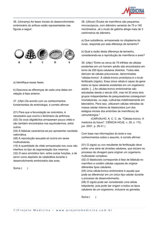 7 | P r o j e t o M e d i c i n a – w w w . p r o j e t o m e d i c i n a . c o m . b r
36. (Unicamp) As fases iniciais do desenvolvimento
embrionário do anfioxo estão representadas nas
figuras a seguir:
a) Identifique essas fases.
b) Descreva as diferenças de cada uma delas em
relação à fase anterior.
37. (Ufpr) De acordo com os conhecimentos
fundamentais de embriologia, é correto afirmar:
(01) Para que a fecundação se concretize, é
necessário que ocorra o fenômeno da anfimixia.
(02) Os ovos oligolécitos armazenam pouco vitelo e
são também encontrados nos equinodermos, entre
outros.
(04) A blástula caracteriza-se por apresentar cavidade
celomática.
(08) A reprodução sexuada só ocorre em seres
multicelulares.
(16) A quantidade de vitelo armazenada nos ovos não
interfere no tipo de segmentação dos mesmos.
(32) O saco amniótico tem, entre outras funções, a de
servir como depósito de catabólitos durante o
desenvolvimento embrionário das aves.
Soma ( )
38. (Ufscar) Óvulos de mamíferos são pequenos,
microscópicos, com diâmetro variando de 75 a 140
micrômetros. Já o óvulo de galinha atinge mais de 3
centímetros de diâmetro.
a) Que substância, armazenada no citoplasma do
óvulo, responde por esta diferença de tamanho?
b) Qual a razão desta diferença de tamanho,
considerando-se a reprodução de mamíferos e aves?
39. (Ufpr) "Entre os cerca de 75 trilhões de células
existentes em um homem adulto são encontrados em
torno de 200 tipos celulares distintos. Todos eles
derivam de células precursoras, denominadas
'células-tronco'. A célula-tronco prototípica é o óvulo
fertilizado (zigoto). Essa única célula é capaz de gerar
todos os tipos celulares existentes em um organismo
adulto. [...] As células-tronco embrionárias são
estudadas desde o século XIX, mas há 20 anos dois
grupos independentes de pesquisadores conseguiram
imortalizá-las, ou seja, cultivá-las indefinidamente em
laboratório. Para isso, utilizaram células retiradas da
massa celular interna de blastocistos (um dos
estágios iniciais dos embriões de mamíferos) de
camundongos."
(CARVALHO, A. C. C. de. "Células-tronco. A
medicina do futuro". CIÊNCIA HOJE, v. 29, n. 172,
jun. 2001. p. 26-31.)
Com base nas informações do texto e nos
conhecimentos sobre o assunto, é correto afirmar:
(01) O zigoto ou ovo resultante da fertilização deve
sofrer uma série de divisões celulares, que iniciam no
processo de clivagem para originar um organismo
multicelular complexo.
(02) O blastocisto corresponde à fase de blástula no
mamífero e contém células capazes de originar
diferentes tipos celulares.
(04) Uma célula-tronco embrionária é aquela que
pode se diferenciar em um único tipo celular durante
o processo de desenvolvimento.
(08) O zigoto pode ser considerado uma célula
totipotente, pois pode dar origem a todos os tipos
celulares de um organismo, inclusive os gametas.
Soma ( )
 