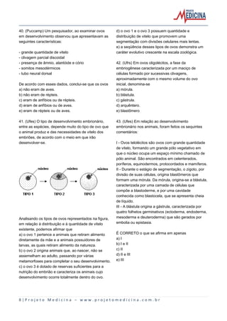 8 | P r o j e t o M e d i c i n a – w w w . p r o j e t o m e d i c i n a . c o m . b r
40. (Puccamp) Um pesquisador, ao examinar ovos
em desenvolvimento observou que apresentavam as
seguintes características:
- grande quantidade de vitelo
- clivagem parcial discoidal
- presença de âmnio, alantóide e cório
- somitos mesodérmicos
- tubo neural dorsal
De acordo com esses dados, conclui-se que os ovos
a) não eram de aves.
b) não eram de répteis.
c) eram de anfíbios ou de répteis.
d) eram de anfíbios ou de aves.
e) eram de répteis ou de aves.
41. (Ufes) O tipo de desenvolvimento embrionário,
entre as espécies, depende muito do tipo de ovo que
o animal produz e das necessidades de vitelo dos
embriões, de acordo com o meio em que irão
desenvolver-se.
Analisando os tipos de ovos representados na figura,
em relação à distribuição e à quantidade de vitelo
existente, podemos afirmar que
a) o ovo 1 pertence a animais que retiram alimento
diretamente da mãe e a animais possuidores de
larvas, as quais retiram alimento da natureza.
b) o ovo 2 origina animais que, ao nascer, não se
assemelham ao adulto, passando por várias
metamorfoses para completar o seu desenvolvimento.
c) o ovo 3 é dotado de reservas suficientes para a
nutrição do embrião e caracteriza os animais cujo
desenvolvimento ocorre totalmente dentro do ovo.
d) o ovo 1 e o ovo 3 possuem quantidade e
distribuição de vitelo que promovem uma
segmentação com divisões celulares mais lentas.
e) a seqüência desses tipos de ovos demonstra um
caráter evolutivo crescente na escala zoológica.
42. (Ufrs) Em ovos oligolécitos, a fase da
embriogênese caracterizada por um maciço de
células formado por sucessivas clivagens,
aproximadamente com o mesmo volume do ovo
inicial, denomina-se
a) mórula.
b) blástula.
c) gástrula.
d) arquêntero.
e) blastômero
43. (Ufes) Em relação ao desenvolvimento
embrionário nos animais, foram feitos os sequintes
comentários:
I - Ovos telolécitos são ovos com grande quantidade
de vitelo, formando um grande pólo vegetativo em
que o núcleo ocupa um espaço mínimo chamado de
pólo animal. São encontrados em celenterados,
poríferos, equinodermos, protocordados e mamíferos.
II - Durante o estágio de segmentação, o zigoto, por
divisão de suas células, origina blastômeros que
formam uma mórula. Da mórula, origina-se a blástula,
caracterizada por uma camada de células que
compõe a blastoderme, e por uma cavidade
conhecida como blastocela, que se apresenta cheia
de líquido.
III - A blástula origina a gástrula, caracterizada por
quatro folhetos germinativos (ectoderma, endoderma,
mesoderma e deuteroderma) que são gerados por
embolia ou epistasia.
É CORRETO o que se afirma em apenas
a) I
b) I e II
c) II
d) II e III
e) III
 