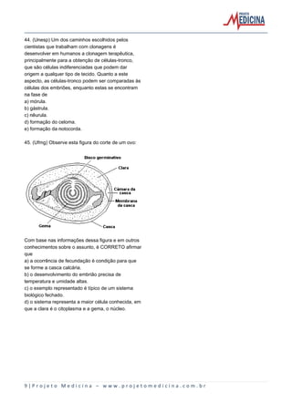 9 | P r o j e t o M e d i c i n a – w w w . p r o j e t o m e d i c i n a . c o m . b r
44. (Unesp) Um dos caminhos escolhidos pelos
cientistas que trabalham com clonagens é
desenvolver em humanos a clonagem terapêutica,
principalmente para a obtenção de células-tronco,
que são células indiferenciadas que podem dar
origem a qualquer tipo de tecido. Quanto a este
aspecto, as células-tronco podem ser comparadas às
células dos embriões, enquanto estas se encontram
na fase de
a) mórula.
b) gástrula.
c) nêurula.
d) formação do celoma.
e) formação da notocorda.
45. (Ufmg) Observe esta figura do corte de um ovo:
Com base nas informações dessa figura e em outros
conhecimentos sobre o assunto, é CORRETO afirmar
que
a) a ocorrência de fecundação é condição para que
se forme a casca calcária.
b) o desenvolvimento do embrião precisa de
temperatura e umidade altas.
c) o exemplo representado é típico de um sistema
biológico fechado.
d) o sistema representa a maior célula conhecida, em
que a clara é o citoplasma e a gema, o núcleo.
 