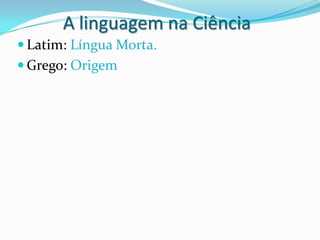 A linguagem na Ciência
 Latim: Língua Morta.
 Grego: Origem
 