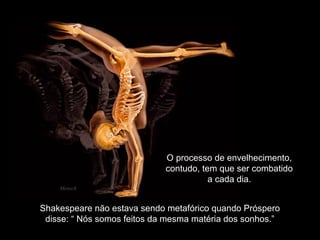 Shakespeare não estava sendo metafórico quando Próspero
disse: “ Nós somos feitos da mesma matéria dos sonhos.”
                               
O processo de envelhecimento,
contudo, tem que ser combatido
a cada dia.
Mensch
 