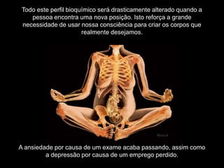 A ansiedade por causa de um exame acaba passando, assim como
a depressão por causa de um emprego perdido.
Todo este perfil bioquímico será drasticamente alterado quando a
pessoa encontra uma nova posição. Isto reforça a grande
necessidade de usar nossa consciência para criar os corpos que
realmente desejamos.
Mensch
 