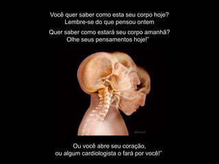 Você quer saber como esta seu corpo hoje?
Lembre-se do que pensou ontem
Quer saber como estará seu corpo amanhã?
Olhe seus pensamentos hoje!”
Ou você abre seu coração,
ou algum cardiologista o fará por você!”
Mensch
 