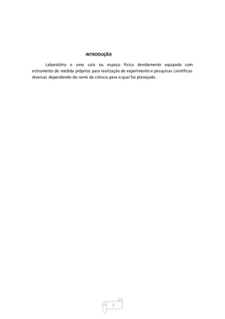 2
INTRODUÇÃO
Laboratório e uma sala ou espaço físico devidamente equipado com
estrumento de medida próprios para realização de experimento e pesquisas científicas
diversas dependendo do ramo da ciência para o qual foi planejado.
 