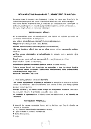 3
NORMAS DE SEGURANÇA PARA O LABORATÓRIO DE BIOLOGIA
As regras gerais de segurança em laboratório resultam de vários anos de esforços de
profissionais preocupados em tornar o trabalho no laboratório uma actividade segura.
Para tirar o máximo de proveito delas, é necessário que todos os usuários a conheçam e a
pratiquem, desde o primeiro instante que pretenderem permanecer em um laboratório.
São regras simples, fáceis de memorizar e de seguir:
RECOMENDAÇÕES BÁSICAS:
As recomendações gerais de comportamento, que devem ser seguidas por todos os
usuários de um laboratório de biologia são:
Usar bata ou jaleco abotoado, sapatos fechados e cabelos presos.
Não pipetar produto algum com a boca. Jamais;
Não usar produto algum que não esteja devidamente rotulado;
Não levar jamais as mãos à boca ou aos olhos quando estiver manuseando produtos
químicos;
Verificar sempre a toxicidade e a implacabilidade dos produtos com os quais se esteja
trabalhando;
Discutir sempre com o professor ou responsável a experiência que será feita;
Evitar trabalhar sozinho no laboratório;
Não manipular produtos inflamáveis perto de chamas ou fontes de calor;
Procurar sempre discutir com o professor ou responsável o local correcto de descarte
dos produtos tóxicos, inflamáveis, malcheirosos, lacrimogêneos, pouco biodegradáveis
ou que reagem com a água e etc.;
BIOLOGIA E PROGRAMA DE SAÚDE
Jamais correr, comer ou beber em laboratório.
Usar sempre equipamentos de protecção individual ao manipular ou manusear produtos
tóxicos e ou corrosivos. E de qualquer forma, lavar sempre as mãos após manipulação de
qualquer produto químico;
Produtos voláteis e/ ou tóxicos devem sempre ser manipulados na capela e em casos
especiais, com máscaras de protecção adequadas a cada caso;
Ser cuidadoso e organizado com o material usado nas experiências e nos trabalhos de
laboratório.
INDUMENTÁRIA APROPRIADA:
1. Avental de mangas compridas, longos até os joelhos, com fios de algodão na
composição do tecido.
2. Calça comprida de tecido não inteiramente sintético.
3. Sapato fechado, de couro ou assemelhado.
4. Óculos de segurança.
5. Luvas;
 