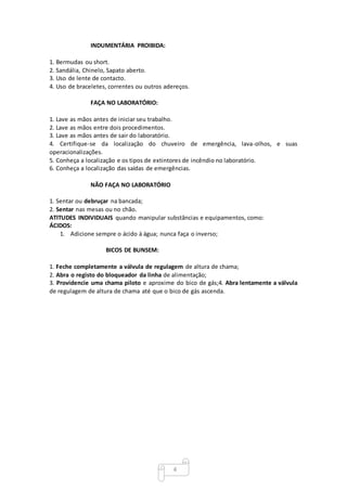 4
INDUMENTÁRIA PROIBIDA:
1. Bermudas ou short.
2. Sandália, Chinelo, Sapato aberto.
3. Uso de lente de contacto.
4. Uso de braceletes, correntes ou outros adereços.
FAÇA NO LABORATÓRIO:
1. Lave as mãos antes de iniciar seu trabalho.
2. Lave as mãos entre dois procedimentos.
3. Lave as mãos antes de sair do laboratório.
4. Certifique-se da localização do chuveiro de emergência, lava-olhos, e suas
operacionalizações.
5. Conheça a localização e os tipos de extintores de incêndio no laboratório.
6. Conheça a localização das saídas de emergências.
NÃO FAÇA NO LABORATÓRIO
1. Sentar ou debruçar na bancada;
2. Sentar nas mesas ou no chão.
ATITUDES INDIVIDUAIS quando manipular substâncias e equipamentos, como:
ÁCIDOS:
1. Adicione sempre o ácido à água; nunca faça o inverso;
BICOS DE BUNSEM:
1. Feche completamente a válvula de regulagem de altura de chama;
2. Abra o registo do bloqueador da linha de alimentação;
3. Providencie uma chama piloto e aproxime do bico de gás;4. Abra lentamente a válvula
de regulagem de altura de chama até que o bico de gás ascenda.
 