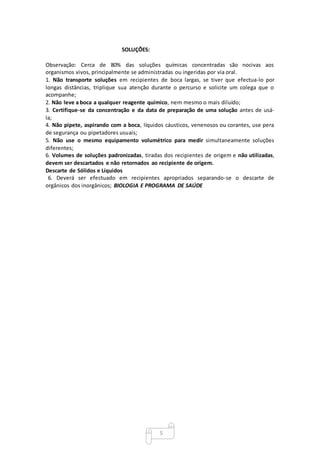 5
SOLUÇÕES:
Observação: Cerca de 80% das soluções químicas concentradas são nocivas aos
organismos vivos, principalmente se administradas ou ingeridas por via oral.
1. Não transporte soluções em recipientes de boca largas, se tiver que efectua-lo por
longas distâncias, triplique sua atenção durante o percurso e solicite um colega que o
acompanhe;
2. Não leve a boca a qualquer reagente químico, nem mesmo o mais diluído;
3. Certifique-se da concentração e da data de preparação de uma solução antes de usá-
la;
4. Não pipete, aspirando com a boca, líquidos cáusticos, venenosos ou corantes, use pera
de segurança ou pipetadores usuais;
5. Não use o mesmo equipamento volumétrico para medir simultaneamente soluções
diferentes;
6. Volumes de soluções padronizadas, tiradas dos recipientes de origem e não utilizadas,
devem ser descartados e não retornados ao recipiente de origem.
Descarte de Sólidos e Líquidos
6. Deverá ser efectuado em recipientes apropriados separando-se o descarte de
orgânicos dos inorgânicos; BIOLOGIA E PROGRAMA DE SAÚDE
 