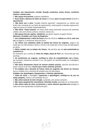 6
Cuidados com Aquecimento, incluído: Reacção exotérmica, chama directa, resistência
eléctrica e banho-maria.
1. Não aqueça bruscamente qualquer substância;
2. Nunca dirija a abertura de tubos de ensaio ou frascos para si ou para outrem durante o
aquecimento;
3. Não deixe sem o aviso "cuidado material aquecido", equipamento ou vidraria que
tenha sido removida de sua fonte de aquecimento, ainda quente e deixado repousar em
lugar que possa ser tocado inadvertidamente;
4. Não utilize "chama exposta" em locais onde esteja ocorrendo manuseio de solventes
voláteis, tais como éteres, acetona, metanol, etanol, etc.;
5. Não aqueça fora das capelas, substâncias que gerem vapores ou gases tóxicos;
Manuseio e Cuidados com Frasco de Reagentes:
1. Leia cuidadosamente o rótulo do frasco antes de utilizá-lo, habitue-se a lê-lo, mais uma
vez, ao pegá-lo, e novamente antes de usá-lo.
2. Ao utilizar uma substância sólida ou líquida dos frascos de reagentes, pegue-o de
modo que sua mão proteja o rótulo e incline-o de modo que o fluxo escoe do lado oposto
ao rótulo.
3. Muito cuidado com as tampas dos frascos, não permita que ela seja contaminada ou
contamine-se.
Se necessário use o auxílio de vidros de relógio, placas de Petri, etc. Para evitar que isso
aconteça.
4. Ao acondicionar um reagente, certifique-se antes da compatibilidade com o frasco,
por exemplo, substâncias sensíveis à luz, não podem ser acondicionadas em embalagens
translúcidas.
5. Não cheire diretamente frascos de nenhum produto químico, aprenda esta técnica e
passe a utilizá-la de início, mesmo que o frasco contenha perfume;
6. Os cuidados com o descarte de frascos vazios de reagentes não devem ser menores
que os cuidados com o descarte de soluções que eles dão origem.
Cuidados com Aparelhagem, Equipamentos e Vidrarias Laboratoriais
1. Antes de iniciar a montagem, inspeccione a aparelhagem, certifique-se de que ela
esteja completa, intacta e em condições de uso.
2. Não utilize material de vidro trincado, quebrado, com arestas cortantes.
3. Não seque equipamentos volumétricos utilizando estufas aquecidas ou ar comprimido.
4. Não utilizes tubos de vidro, termómetros e outras vidrarias aquecidas sem proteger as
mãos com luvas apropriadas ou toalha de pano.
 